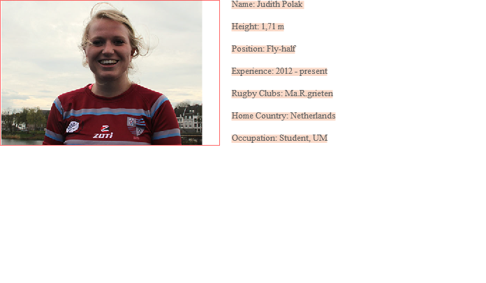 ﷯Name: Judith Polak Height: 1,71 m Position: Fly-half Experience: 2012 - present Rugby Clubs: Ma.R.grieten Home Country: Netherlands Occupation: Student, UM
